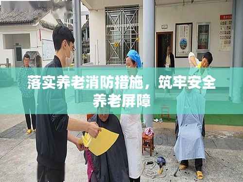 落实养老消防措施，筑牢安全养老屏障