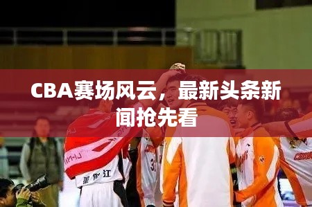 CBA赛场风云,最新头条新闻抢先看