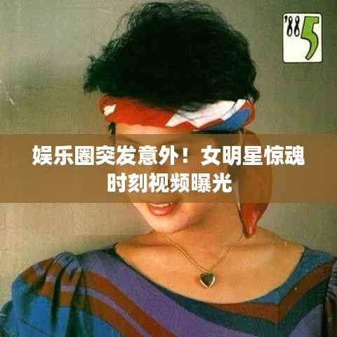 娱乐圈突发意外!女明星惊魂时刻视频曝光