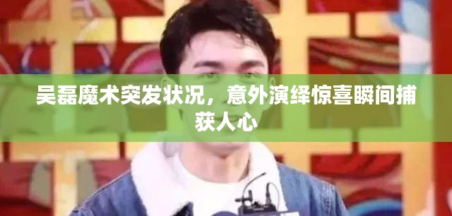 吴磊魔术突发状况,意外演绎惊喜瞬间捕获人心