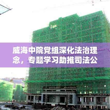 威海中院党组深化法治理念，专题学习助推司法公正新篇章