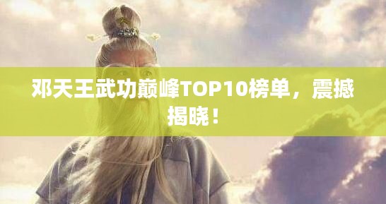 邓天王武功巅峰TOP10榜单,震撼揭晓!